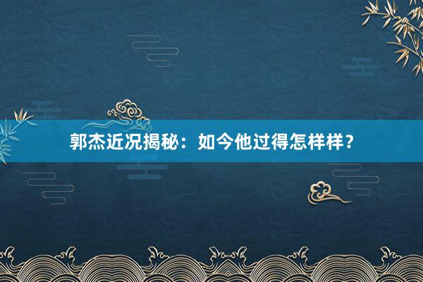 郭杰近况揭秘：如今他过得怎样样？