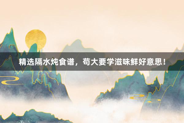 精选隔水炖食谱，苟大要学滋味鲜好意思！